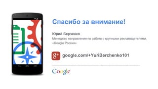 Google Confidential and Proprietary 
Спасибо за внимание! 
google.com/+YuriBerchenko101 
Юрий Берченко 
Менеджер направления по работе с крупными рекламодателями, «Google Россия» 
