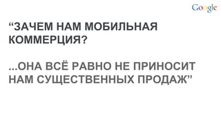 Google Confidential and Proprietary 
“ЗАЧЕМ НАМ МОБИЛЬНАЯ КОММЕРЦИЯ? 
...ОНА ВСЁ РАВНО НЕ ПРИНОСИТ НАМ СУЩЕСТВЕННЫХ ПРОДАЖ” 
 