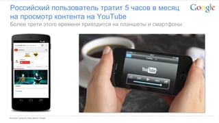 Google Confidential and Proprietary 
Российский пользователь тратит 5 часов в месяц на просмотр контента на YouTube 
Более трети этого времени приходится на планшеты и смартфоны 
Источник: Comscore Video Metrics; Google  