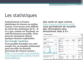 Les statistiques 
Contrairement à d’autres 
plateformes de réseaux ou médias 
sociaux, il est encore assez difficile 
de retirer des statistiques de G+. Il 
n’y a pas, comme sur Facebook, un 
outil directement accessible. Nous 
pouvons néanmoins obtenir 
quelques données exploitables. 
Sur Google Analytics 
Il est possible d’installer sur votre 
compte GA, un template préformaté 
pour surveiller les données 
provenant des réseaux sociaux : 
https://www.google.com/analytics/ 
web/template?uid=erNMqvwYQIW 
KDiA7dkHbJQ 
Des outils en ligne comme 
http://www.circlecount.com/ 
vous permettront de recueillir 
des informations plus 
directement liées à G+. 
 