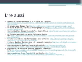 Lire aussi 
 Google : travailler la visibilité et la stratégie des contenus 
http://blog.voyelle.me/visibilite/seo-visibilite/google-travailler-la-visibilite-et-la-strategie-des- 
contenus 
 25 astuces pour Google Plus http://www.blogdumoderateur.com/astuces-google-plus/ 
 50 outils et astuces pour mieux utiliser google plus http://www.blogdumoderateur.com/9- 
astuces-google-plus/ 
 Comment utiliser Google Hangout d’une façon efficace http://descary.com/comment-utiliser-google- 
hangout-dune-facon-efficace/ 
 64 Conseils pour Optimiser votre Contenu sur Google 
Plus http://www.emarketinglicious.fr/social-media/64-conseils-optimiser-contenu-google-plus- 
infographie 
 Google+ devient une plateforme sociale pour entreprise http://descary.com/google-plus-une- 
plateforme-sociale-pour-entreprise/ 
 5 raisons d’utiliser Google+ dans votre stratégie marketing http://www.lindafall.com/google-plus- 
strategie-marketing/120/ 
 Comment intégrer Google+ à sa stratégie digitale http://www.webmarketing-com. 
com/2012/11/29/17598-comment-integrer-google-a-sa-strategie-digitale 
 Comment votre entreprise peut-elle tirer profit de Google+ 
Echo http://www.arobasenet.com/2013/05/comment-votre-entreprise-peut-elle-tirer-profit-de- 
google-plus-echo.html 
 Les paramètres de confidentialité sur Google+ http://oeil-au-carre. 
fr/2013/05/22/reseaux-sociaux-parametres-confidentialite-episode-3/ 
