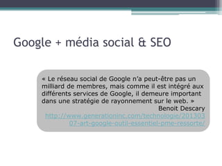 Google + média social & SEO 
« Le réseau social de Google n’a peut-être pas un 
milliard de membres, mais comme il est intégré aux 
différents services de Google, il demeure important 
dans une stratégie de rayonnement sur le web. » 
Benoit Descary 
http://www.generationinc.com/technologie/201303 
07-art-google-outil-essentiel-pme-ressorte/ 
 