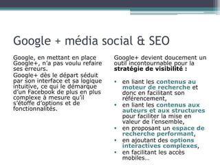 Google + média social & SEO 
Google, en mettant en place 
Google+, n’a pas voulu refaire 
ses erreurs. 
Google+ dès le départ séduit 
par son interface et sa logique 
intuitive, ce qui le démarque 
d’un Facebook de plus en plus 
complexe à mesure qu’il 
s’étoffe d’options et de 
fonctionnalités. 
Google+ devient doucement un 
outil incontournable pour la 
stratégie de visibilité : 
 en liant les contenus au 
moteur de recherche et 
donc en facilitant son 
référencement, 
 en liant les contenus aux 
auteurs et aux structures 
pour faciliter la mise en 
valeur de l’ensemble, 
 en proposant un espace de 
recherche performant, 
 en ajoutant des options 
interactives complexes, 
 en facilitant les accès 
mobiles… 
 