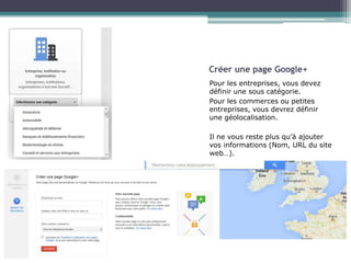 Créer une page Google+ 
Pour les entreprises, vous devez 
définir une sous catégorie. 
Pour les commerces ou petites 
entreprises, vous devrez définir 
une géolocalisation. 
Il ne vous reste plus qu’à ajouter 
vos informations (Nom, URL du site 
web…). 
 