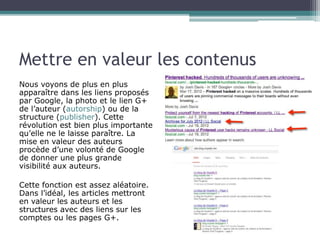 Mettre en valeur les contenus 
Nous voyons de plus en plus 
apparaître dans les liens proposés 
par Google, la photo et le lien G+ 
de l’auteur (autorship) ou de la 
structure (publisher). Cette 
révolution est bien plus importante 
qu’elle ne le laisse paraître. La 
mise en valeur des auteurs 
procède d’une volonté de Google 
de donner une plus grande 
visibilité aux auteurs. 
Cette fonction est assez aléatoire. 
Dans l’idéal, les articles mettront 
en valeur les auteurs et les 
structures avec des liens sur les 
comptes ou les pages G+. 
 