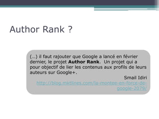Author Rank ? 
(…) il faut rajouter que Google a lancé en février 
dernier, le projet Author Rank. Un projet qui a 
pour objectif de lier les contenus aux profils de leurs 
auteurs sur Google+. 
Smail Idiri 
http://blog.mktlines.com/la-montee-en-force-de-google- 
2079/ 
 