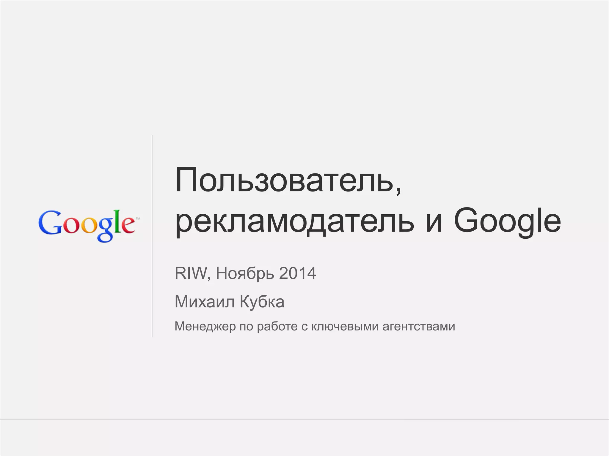 Google Confidential and Proprietary 
1 
Пользователь, рекламодатель и Google 
RIW, Ноябрь 2014 
Михаил Кубка 
Менеджер по работе с ключевыми агентствами  