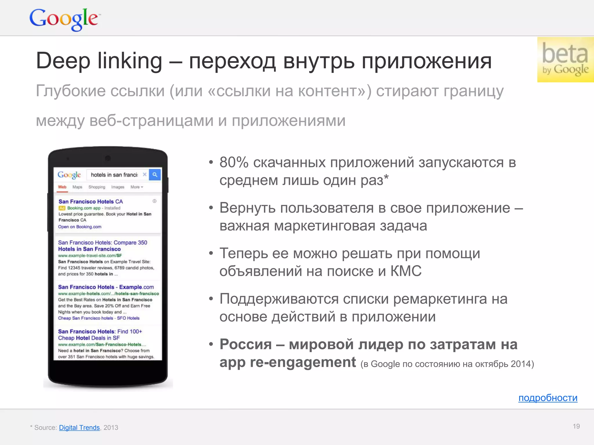 Google Confidential and Proprietary 
19 
Deep linking – переход внутрь приложения 
•80% скачанных приложений запускаются в среднем лишь один раз* 
•Вернуть пользователя в свое приложение – важная маркетинговая задача 
•Теперь ее можно решать при помощи объявлений на поиске и КМС 
•Поддерживаются списки ремаркетинга на основе действий в приложении 
•Россия – мировой лидер по затратам на app re-engagement (в Google по состоянию на октябрь 2014) 
Глубокие ссылки (или «ссылки на контент») стирают границу 
между веб-страницами и приложениями 
* Source: Digital Trends, 2013 
подробности  