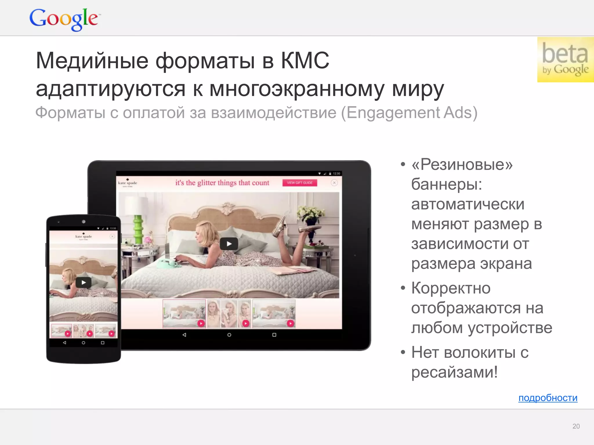 Google Confidential and Proprietary 
20 
Медийные форматы в КМС адаптируются к многоэкранному миру 
Форматы с оплатой за взаимодействие (Engagement Ads) 
•«Резиновые» баннеры: автоматически меняют размер в зависимости от размера экрана 
•Корректно отображаются на любом устройстве 
•Нет волокиты с ресайзами! 
подробности  