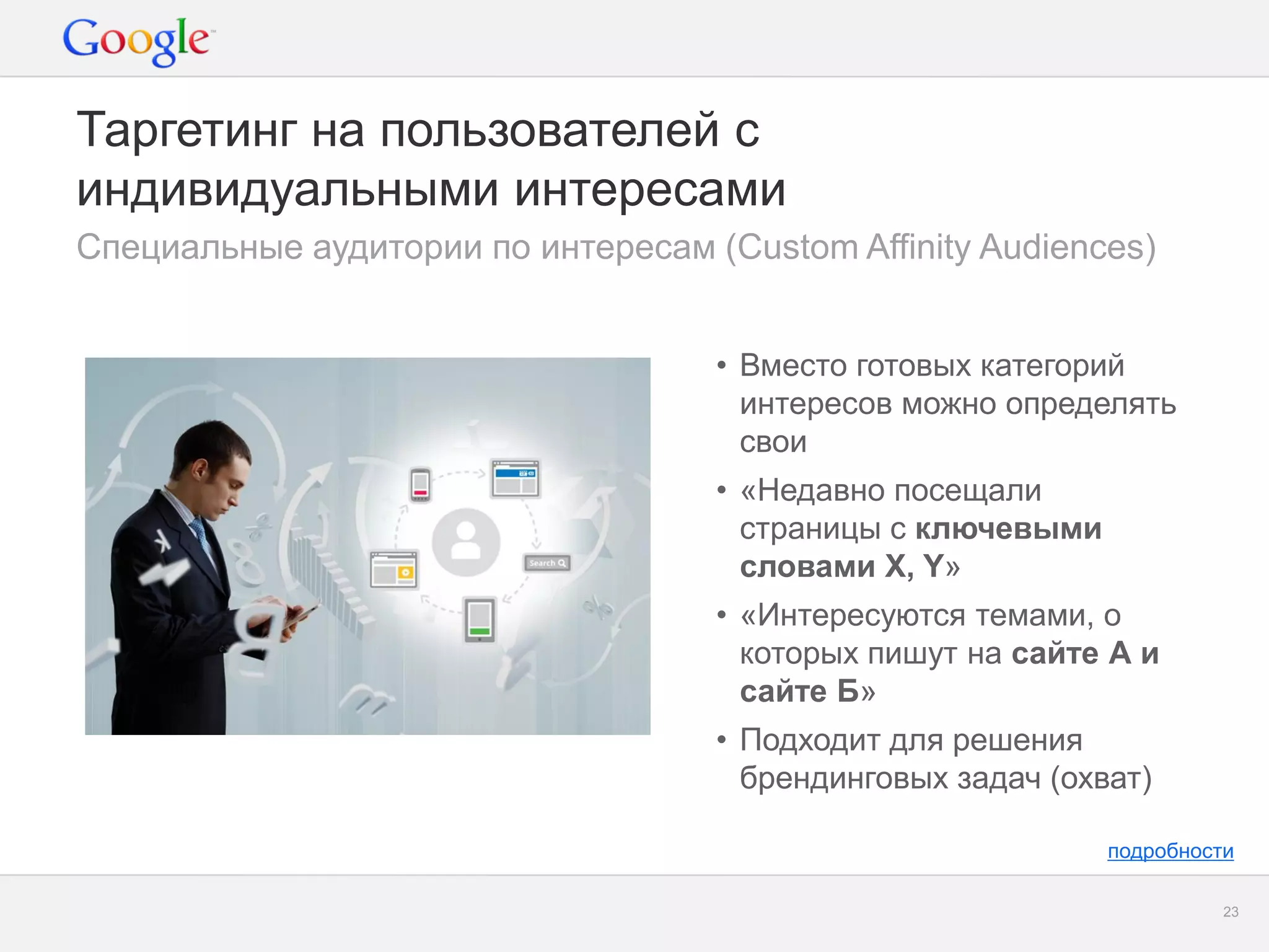 Google Confidential and Proprietary 
23 
Таргетинг на пользователей с индивидуальными интересами 
Специальные аудитории по интересам (Custom Affinity Audiences) 
подробности 
•Вместо готовых категорий интересов можно определять свои 
•«Недавно посещали страницы с ключевыми словами Х, Y» 
•«Интересуются темами, о которых пишут на сайте А и сайте Б» 
•Подходит для решения брендинговых задач (охват) 
 