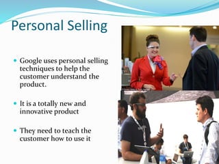 Personal Selling 
 Google uses personal selling 
techniques to help the 
customer understand the 
product. 
 It is a totally new and 
innovative product 
 They need to teach the 
customer how to use it 
 