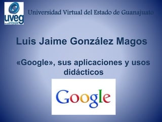 Universidad Virtual del Estado de Guanajuato
Luis Jaime González Magos
«Google», sus aplicaciones y usos
didácticos
 