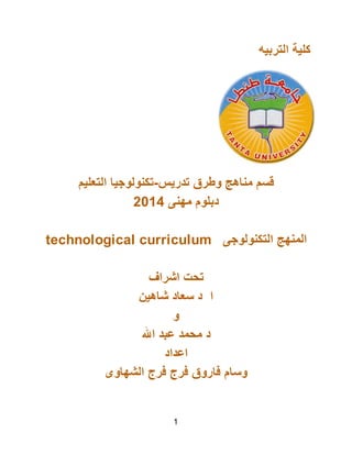 ‫اﻟﺘﺮﺑﯿﮫ‬ ‫ﻛﻠﯿﺔ‬
‫اﻟﺘﻌﻠﯿﻢ‬ ‫ﺗﺪرﯾﺲ-ﺗﻜﻨﻮﻟﻮﺟﯿﺎ‬ ‫وﻃﺮق‬ ‫ﻣﻨﺎھﺞ‬ ‫ﻗﺴﻢ‬
2014 ‫ﻣﮭﻨﻰ‬ ‫دﺑﻠﻮم‬
technological curriculum ‫اﻟﺘﻜﻨﻮﻟﻮﺟﻰ‬ ‫اﻟﻤﻨﮭﺞ‬
‫اﺷﺮاف‬ ‫ﺗﺤﺖ‬
‫ﺷﺎھﯿﻦ‬ ‫ﺳﻌﺎد‬ ‫د‬ ‫ا‬
‫و‬
‫اﷲ‬ ‫ﻋﺒﺪ‬ ‫ﻣﺤﻤﺪ‬ ‫د‬
‫اﻋﺪاد‬
‫اﻟﺸﮭﺎوى‬ ‫ﻓﺮج‬ ‫ﻓﺮج‬ ‫ﻓﺎروق‬ ‫وﺳﺎم‬
1
 