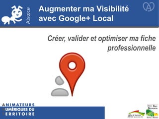 Augmenter ma Visibilité
avec Google+ Local
Créer, valider et optimiser ma fiche
professionnelle
 