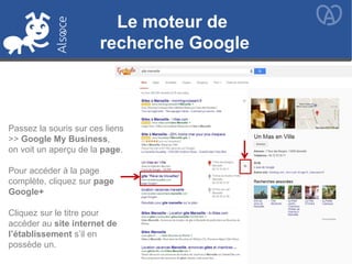 Le moteur de
recherche Google
Passez la souris sur ces liens
>> Google My Business,
on voit un aperçu de la page.
Pour accéder à la page
complète, cliquez sur page
Google+
Cliquez sur le titre pour
accéder au site internet de
l’établissement s’il en
possède un.
 
