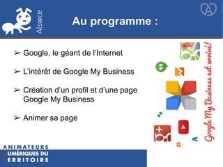 Au programme :
➢ Google, le géant de l’Internet
➢ L’intérêt de Google My Business
➢ Création d’un profil et d’une page
Google My Business
➢ Animer sa page
 