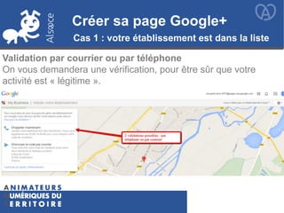 Créer sa page Google+
Validation par courrier ou par téléphone
On vous demandera une vérification, pour être sûr que votre
activité est « légitime ».
Créer sa page Google+
Cas 1 : votre établissement est dans la liste
 
