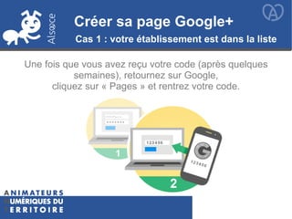 Créer sa page Google+Créer sa page Google+
Cas 1 : votre établissement est dans la liste
Une fois que vous avez reçu votre code (après quelques
semaines), retournez sur Google,
cliquez sur « Pages » et rentrez votre code.
 