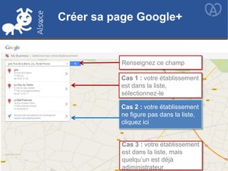 Créer sa page Google+
Renseignez ce champ
Cas 1 : votre établissement
est dans la liste,
sélectionnez-le
Cas 2 : votre établissement
ne figure pas dans la liste,
cliquez ici
Créer sa page Google+
Cas 3 : votre établissement
est dans la liste, mais
quelqu’un est déjà
adiministrateur
 
