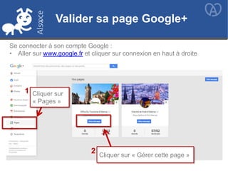 Valider sa page Google+
Cliquer sur
« Pages »
Cliquer sur « Gérer cette page »
1
2
Valider sa page Google+
Se connecter à son compte Google :
• Aller sur www.google.fr et cliquer sur connexion en haut à droite
 
