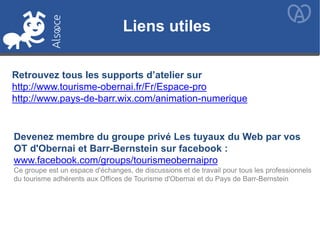 Liens utiles
Retrouvez tous les supports d’atelier sur
http://www.tourisme-obernai.fr/Fr/Espace-pro
http://www.pays-de-barr.wix.com/animation-numerique
Devenez membre du groupe privé Les tuyaux du Web par vos
OT d'Obernai et Barr-Bernstein sur facebook :
www.facebook.com/groups/tourismeobernaipro
Ce groupe est un espace d'échanges, de discussions et de travail pour tous les professionnels
du tourisme adhérents aux Offices de Tourisme d'Obernai et du Pays de Barr-Bernstein
 