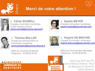 Merci aux ANT des OT
Aunis Marais Poitevin, Pays
de Bergerac et Terres et
Côtes Basques
 Céline SCHNELL
Chargée d’animation numérique
et des réseaux sociaux
celine.schnell@tourisme-obernai.fr
 Thomas MULLER
Chargé de communication et
d’animation numérique
communication@tourisme-obernai.fr
Office de Tourisme d’Obernai
Téléphone : 03 88 95 02 98
Merci de votre attention !
 Sophie MEYER
Chargée d’animation numérique
sophie.meyer@pays-de-barr.com
 Virginie DE BRUYNE
Chargée d’animation numérique
virginie.debruyne@pays-de-barr.com
Office de Tourisme Barr-Bernstein
Téléphone : 03 88 08 66 65
 