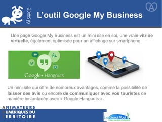 L’outil Google My Business
Une page Google My Business est un mini site en soi, une vraie vitrine
virtuelle, également optimisée pour un affichage sur smartphone.
Un mini site qui offre de nombreux avantages, comme la possibilité de
laisser des avis ou encore de communiquer avec vos touristes de
manière instantanée avec « Google Hangouts ».
 