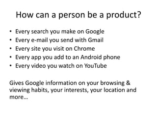 How can a person be a product?
• Every search you make on Google
• Every e-mail you send with Gmail
• Every site you visit on Chrome
• Every app you add to an Android phone
• Every video you watch on YouTube
Gives Google information on your browsing &
viewing habits, your interests, your location and
more…
 