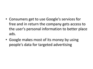 • Consumers get to use Google's services for
free and in return the company gets access to
the user's personal information to better place
ads.
• Google makes most of its money by using
people's data for targeted advertising
 