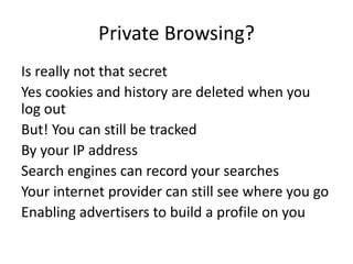 Private Browsing?
Is really not that secret
Yes cookies and history are deleted when you
log out
But! You can still be tracked
By your IP address
Search engines can record your searches
Your internet provider can still see where you go
Enabling advertisers to build a profile on you
 