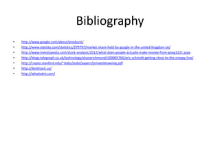 Bibliography
• http://www.google.com/about/products/
• http://www.statista.com/statistics/279797/market-share-held-by-google-in-the-united-kingdom-uk/
• http://www.investopedia.com/stock-analysis/2012/what-does-google-actually-make-money-from-goog1121.aspx
• http://blogs.telegraph.co.uk/technology/shanerichmond/100005766/eric-schmidt-getting-close-to-the-creepy-line/
• http://crypto.stanford.edu/~dabo/pubs/papers/privatebrowsing.pdf
• http://donttrack.us/
• http://whatisdnt.com/
 