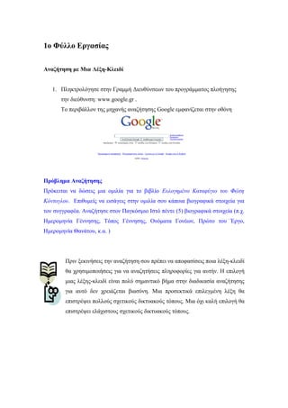 1o Φύλλο Εργασίας
Αναζήτηση με Μια Λέξη-Κλειδί
1. Πληκτρολόγησε στην Γραμμή Διευθύνσεων του προγράμματος πλοήγησης
την διεύθυνση: www.google.gr .
Το περιβάλλον της μηχανής αναζήτησης Google εμφανίζεται στην οθόνη
Πρόβλημα Αναζήτησης
Πρόκειται να δώσεις μια ομιλία για το βιβλίο Ευλογημένο Καταφύγιο του Φώτη
Κόντογλου. Επιθυμείς να εισάγεις στην ομιλία σου κάποια βιογραφικά στοιχεία για
τον συγγραφέα. Αναζήτησε στον Παγκόσμιο Ιστό πέντε (5) βιογραφικά στοιχεία (π.χ.
Ημερομηνία Γέννησης, Τόπος Γέννησης, Ονόματα Γονέων, Πρώτο του Έργο,
Ημερομηνία Θανάτου, κ.α. )
Πριν ξεκινήσεις την αναζήτηση σου πρέπει να αποφασίσεις ποια λέξη-κλειδί
θα χρησιμοποιήσεις για να αναζητήσεις πληροφορίες για αυτήν. Η επιλογή
μιας λέξης-κλειδί είναι πολύ σημαντικό βήμα στην διαδικασία αναζήτησης
για αυτό δεν χρειάζεται βιασύνη. Μια προσεκτικά επιλεγμένη λέξη θα
επιστρέψει πολλούς σχετικούς δικτυακούς τόπους. Μια όχι καλή επιλογή θα
επιστρέψει ελάχιστους σχετικούς δικτυακούς τόπους.
 