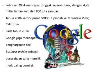 • Februari 2004 mencapai tonggak sejarah baru, dengan 4,28
miliar laman web dan 880 juta gambar.
• Tahun 2006 kantor pusat GOOGLE pindah ke Mountain View,
California.
• Pada tahun 2014,
Google juga mendapat
penghargaaan dari
Business Insider sebagai
perusahaan yang memiliki
merk paling bernilai.
 