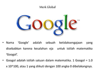 Merk Global
• Nama ‘Google’ adalah sebuah ketidaksengajaan yang
disebabkan karena kesalahan eja untuk istilah matematika
‘Googol’.
• Googol adalah istilah satuan dalam matematika. 1 Googol = 1.0
x 10^100, atau 1 yang diikuti dengan 100 angka 0 dibelakangnya.
 