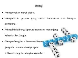 Strategi
• Menggunakan merek global.
• Menyediakan produk yang sesuai kebutuhan dan harapan
pengguna.
• Mengakuisisi banyak perusahaan yang menunjang
keberhasilan Google.
• Mengembangkan software-software
yang ada dan membuat progam
software yang baru bagi masyarakat.
 