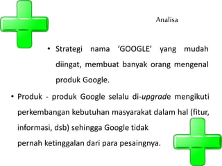 • Strategi nama ‘GOOGLE’ yang mudah
diingat, membuat banyak orang mengenal
produk Google.
Analisa
• Produk - produk Google selalu di-upgrade mengikuti
perkembangan kebutuhan masyarakat dalam hal (fitur,
informasi, dsb) sehingga Google tidak
pernah ketinggalan dari para pesaingnya.
 