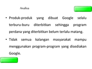 Analisa
• Produk-produk yang dibuat Google selalu
terburu-buru diterbitkan sehingga program
perdana yang diterbitkan belum terlalu matang.
• Tidak semua kalangan masyarakat mampu
menggunakan program-program yang disediakan
Google.
 