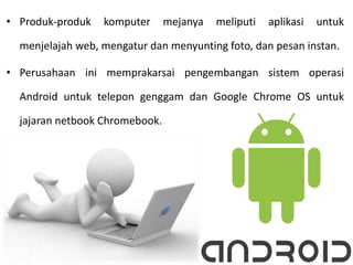 • Produk-produk komputer mejanya meliputi aplikasi untuk
menjelajah web, mengatur dan menyunting foto, dan pesan instan.
• Perusahaan ini memprakarsai pengembangan sistem operasi
Android untuk telepon genggam dan Google Chrome OS untuk
jajaran netbook Chromebook.
 