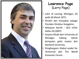 Lawrence Page
(Larry Page)
• Lahir di Lansing, Michigan, AS
pada 26 Maret 1973.
• Pendiri dan menjabat sebagai
Presiden Direktur GoogleInc.
• Kekayaan bersih : 18,5 miliar
dollar AS (2007)
• Sarjana Muda dari University of
Michigan bidang teknik
komputer, gelar master dari
Stanford University.
• Penghargaan: Global Leader for
Tomorrow dari The World
Economic Forum.
 