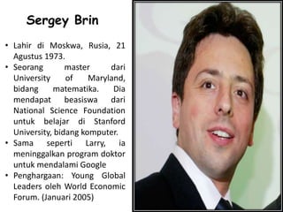 Sergey Brin
• Lahir di Moskwa, Rusia, 21
Agustus 1973.
• Seorang master dari
University of Maryland,
bidang matematika. Dia
mendapat beasiswa dari
National Science Foundation
untuk belajar di Stanford
University, bidang komputer.
• Sama seperti Larry, ia
meninggalkan program doktor
untuk mendalami Google
• Penghargaan: Young Global
Leaders oleh World Economic
Forum. (Januari 2005)
 