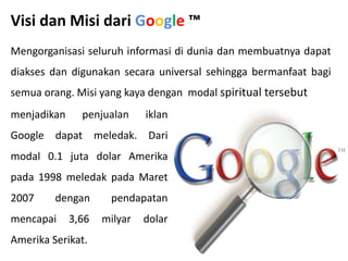 Visi dan Misi dari Google ™
Mengorganisasi seluruh informasi di dunia dan membuatnya dapat
diakses dan digunakan secara universal sehingga bermanfaat bagi
semua orang. Misi yang kaya dengan modal spiritual tersebut
menjadikan penjualan iklan
Google dapat meledak. Dari
modal 0.1 juta dolar Amerika
pada 1998 meledak pada Maret
2007 dengan pendapatan
mencapai 3,66 milyar dolar
Amerika Serikat.
 