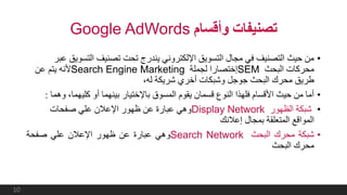 ‫وأقسام‬ ‫تصنيفات‬Google AdWords
•‫التس‬ ‫تصنيف‬ ‫تحت‬ ‫يندرج‬ ‫اإللكتروني‬ ‫التسويق‬ ‫مجال‬ ‫في‬ ‫التصنيف‬ ‫حيث‬ ‫من‬‫عبر‬ ‫ويق‬
‫البحث‬ ‫محركات‬SEM‫لجملة‬ ‫إختصارا‬Search Engine Marketing‫عن‬ ‫يتم‬ ‫ألنه‬
،‫له‬ ‫شريكة‬ ‫أخري‬ ‫وشبكات‬ ‫جوجل‬ ‫البحث‬ ‫محرك‬ ‫طريق‬
•‫و‬ ،‫كليهما‬ ‫أو‬ ‫بينهما‬ ‫باإلختيار‬ ‫المسوق‬ ‫يقوم‬ ‫قسمان‬ ‫النوع‬ ‫فلهذا‬ ‫األقسام‬ ‫حيث‬ ‫من‬ ‫أما‬‫هما‬:
•‫الظهور‬ ‫شبكة‬Display Network‫صفحات‬ ‫علي‬ ‫اإلعالن‬ ‫ظهور‬ ‫عن‬ ‫عبارة‬ ‫وهي‬
‫إعالنك‬ ‫بمجال‬ ‫المتعلقة‬ ‫المواقع‬
•‫شبكة‬‫محرك‬‫البحث‬Search Network‫وهي‬‫عبارة‬‫عن‬‫ظهور‬‫اإلعالن‬‫علي‬‫صفحة‬
‫محرك‬‫البحث‬
10
 
