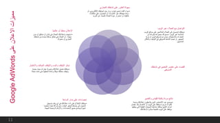 ‫التجاري‬ ‫نشاطك‬ ‫على‬ ‫العثور‬ ‫سهولة‬
•‫اإللكتروني‬ ‫لموقعك‬ ‫جدد‬ ‫زوار‬ ‫لجذب‬ ‫تسعى‬ ‫أكنت‬ ‫سواء‬‫أو‬ ،
‫مكالما‬ ‫على‬ ‫الحصول‬ ‫أو‬ ،‫اإلنترنت‬ ‫عبر‬ ‫مبيعاتك‬ ‫زيادة‬‫ت‬
‫المزيد‬ ‫عن‬ ‫للبحث‬ ‫العمالء‬ ‫عودة‬ ‫استمرار‬ ‫أو‬ ،‫هاتفية‬
‫الويب‬ ‫عبر‬ ‫العمالء‬ ‫مع‬ ‫التواصل‬
•‫ال‬ ‫مواقع‬ ‫على‬ ‫المالئمين‬ ‫العمالء‬ ‫إلى‬ ‫الوصول‬ ‫يمكنك‬‫ويب‬
‫الويب‬ ‫عبر‬ ‫المالئمة‬.‫من‬ ‫متنوعة‬ ‫مجموعة‬ ‫لك‬ ‫تسمح‬
‫نوع‬ ‫أو‬ ‫الويب‬ ‫موقع‬ ‫نوع‬ ‫حسب‬ ‫باالستهداف‬ ‫الخيارات‬
‫التوقيت‬ ‫في‬ ‫التسويقي‬ ‫النشاط‬ ‫تجديد‬ ‫أو‬ ‫الجمهور‬‫والمكان‬
‫المناسبين‬
‫نشاطك‬ ‫في‬ ‫التخمين‬ ‫عنصر‬ ‫على‬ ‫القضاء‬
‫التسويقي‬
‫والتفسير‬ ‫للقياس‬ ‫وقابلة‬ ‫مرنة‬ ‫نتائج‬
•‫ونسبة‬ ‫إعالناتك‬ ‫يالحظون‬ ‫الذين‬ ‫األشخاص‬ ‫عدد‬ ‫يوضح‬
‫بك‬ ‫االتصال‬ ‫أو‬ ‫الويب‬ ‫على‬ ‫موقعك‬ ‫لزيارة‬ ‫النقرات‬.‫بف‬‫ضل‬
‫التي‬ ‫الفعلية‬ ‫المبيعات‬ ‫مشاهدة‬ ‫يمكنك‬ ،‫التتبع‬ ‫أدوات‬‫يحققها‬
‫إلعالناتك‬ ‫مباشرة‬ ‫كنتيجة‬ ‫الويب‬ ‫على‬ ‫موقعك‬.
‫الساعة‬ ‫مدار‬ ‫على‬ ‫إحصاءات‬
•‫بتسجي‬ ‫وقت‬ ‫أي‬ ‫في‬ ‫إعالناتك‬ ‫أداء‬ ‫على‬ ‫االطالع‬ ‫يمكنك‬‫ل‬
‫أيض‬ ‫لك‬ ‫سنرسل‬ ،‫الوقت‬ ‫لتوفير‬ ‫حسابك‬ ‫إلى‬ ‫الدخول‬‫ا‬‫ملخص‬ ‫ا‬
‫ال‬ ‫الرئيسية‬ ‫واألرقام‬ ‫اإلحصاءات‬ ‫جميع‬ ‫يوضح‬ ‫ا‬‫شهري‬‫مهمة‬.
‫واال‬ ‫المؤقت‬ ‫واإليقاف‬ ‫والبدء‬ ‫اإليقاف‬ ‫توفر‬‫ختبار‬
•‫جدي‬ ‫بحث‬ ‫عبارات‬ ‫وتجربة‬ ‫إعالناتك‬ ‫تعديل‬ ‫يمكنك‬‫دة‬
‫شئت‬ ‫متى‬ ‫تشغيلها‬ ‫وإعادة‬ ‫ا‬‫مؤقت‬ ‫حملتك‬ ‫وإيقاف‬‫ا‬‫مجان‬
‫ا‬‫عالمي‬ ‫أو‬ ‫ا‬‫محلي‬ ‫اإلعالن‬
•‫مد‬ ‫أو‬ ‫مناطق‬ ‫أو‬ ‫بلدان‬ ‫في‬ ‫العمالء‬ ‫بإعالناتك‬ ‫استهدف‬‫ن‬
‫معينة‬-‫نشاطك‬ ‫من‬ ‫محددة‬ ‫مسافة‬ ‫نطاق‬ ‫في‬ ‫العمالء‬ ‫أو‬
‫متجرك‬ ‫أو‬ ‫التجاري‬.
‫على‬‫االعالن‬‫مميزات‬GoogleAdWords
11
 