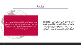 ‫مقدمة‬
‫يعتبر‬‫ادورد‬ ‫جوجل‬ ‫علي‬ ‫العالن‬google
ads‫لل‬ ‫االلكتروني‬ ‫التسويق‬ ‫وسائل‬ ‫اهم‬‫عديد‬
‫يقدم‬ ‫النها‬ ‫الكبري‬ ‫الموقع‬ ‫و‬ ‫الشركات‬ ‫من‬
‫المواق‬ ‫و‬ ‫االعمال‬ ‫الصحاب‬ ‫النتائج‬ ‫افضل‬‫ع‬
‫ه‬ ‫و‬ ‫لجوجل‬ ‫االعالنية‬ ‫الشبكة‬ ‫يسمي‬ ‫ما‬ ‫أيضا‬ ‫هناك‬‫ي‬
‫الب‬ ‫في‬ ‫تشترك‬ ‫التى‬ ‫المواقع‬ ‫من‬ ‫عدد‬ ‫عن‬ ‫عبارة‬‫رنامج‬
‫و‬ ‫مواقعهم‬ ‫علي‬ ‫بجوجل‬ ‫الخاصة‬ ‫االعالنات‬ ‫لنشر‬
‫ادسنس‬ ‫جوجل‬ ‫يسمي‬.
3
 