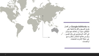 ‫يعد‬Google AdWords‫من‬‫أفضل‬
‫علي‬ ‫فاعلية‬ ‫وأكثرها‬ ‫التسويق‬ ‫طرق‬
‫يصل‬ ‫معها‬ ‫إعالنك‬ ‫أن‬ ‫حيث‬ ،‫اإلطالق‬
‫قص‬ ‫وقت‬ ‫في‬ ‫المستخدمين‬ ‫آالف‬ ‫إلي‬،‫ير‬
‫واس‬ ‫بشكل‬ ‫اإلنتشار‬ ‫خاللها‬ ‫من‬ ‫ويتم‬‫ع‬
‫للمنتجات‬ ‫اإلنترنت‬ ‫شبكة‬ ‫عبر‬
‫أوالخدمات‬
4
 