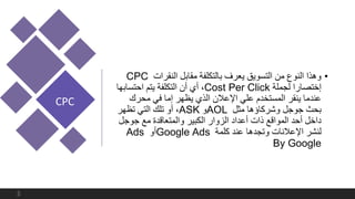 •‫النقرات‬ ‫مقابل‬ ‫بالتكلفة‬ ‫يعرف‬ ‫التسويق‬ ‫من‬ ‫النوع‬ ‫وهذا‬CPC
‫لجملة‬ ‫إختصارا‬Cost Per Click،‫احتساب‬ ‫يتم‬ ‫التكلفة‬ ‫أن‬ ‫أي‬‫ها‬
‫محرك‬ ‫في‬ ‫إما‬ ‫يظهر‬ ‫الذي‬ ‫اإلعالن‬ ‫علي‬ ‫المستخدم‬ ‫ينقر‬ ‫عندما‬
‫مثل‬ ‫وشركاؤها‬ ‫جوجل‬ ‫بحث‬AOL‫و‬ASK،‫تظهر‬ ‫التي‬ ‫تلك‬ ‫أو‬
‫جوج‬ ‫مع‬ ‫والمتعاقدة‬ ‫الكبير‬ ‫الزوار‬ ‫أعداد‬ ‫ذات‬ ‫المواقع‬ ‫أحد‬ ‫داخل‬‫ل‬
‫كلمة‬ ‫عند‬ ‫وتجدها‬ ‫اإلعالنات‬ ‫لنشر‬Google Ads‫أو‬Ads
By Google
CPC
5
 