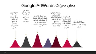 ‫مميزات‬ ‫بعض‬Google AdWords
‫يتم‬ ‫دوالر‬ ‫كل‬
‫يستف‬ ‫إنفاقه‬‫منه‬ ‫د‬
‫أن‬ ‫حيث‬ ‫المعلن‬
‫ت‬ ‫ال‬ ‫التكلفة‬‫كون‬
‫مقابل‬ ‫إال‬
‫النقرات‬.
‫في‬ ‫المعلن‬ ‫مساعدة‬
‫حمالت‬ ‫إنشاء‬
‫وذلك‬ ‫فعالة‬ ‫إعالنية‬
‫تقديم‬ ‫طريق‬ ‫عن‬
‫النصائح‬
‫قبل‬ ‫واإلرشادات‬
‫الحملة‬ ‫إنشاء‬
‫التس‬ ‫نتائج‬‫ويق‬
‫بواسطة‬
‫آدوردز‬ ‫جوجل‬
‫كثيرا‬ ‫أسرع‬
‫نتائج‬ ‫من‬
‫التسويق‬
‫مثل‬ ‫األخري‬
‫السيو‬.
‫علي‬ ‫تساعد‬
‫المنت‬ ‫إنتشار‬‫ج‬
‫الخدمة‬ ‫أو‬
‫علي‬ ‫سريعا‬
‫شبكة‬
‫اإلنترنت‬
‫من‬ ‫الزائر‬ ‫تحويل‬ ‫نسبة‬
‫لخدمتك‬ ‫مشتر‬ ‫إلي‬ ‫متصفح‬
‫من‬ ‫كثيرا‬ ‫أكبر‬ ‫منتجك‬ ‫أو‬
‫للزائر‬ ‫التحويل‬ ‫نسبة‬
‫مستهدف‬ ‫ألنه‬ ،‫الطبيعي‬
‫بدقة‬
9
‫عليه‬ ‫العمل‬ ‫سهولة‬
‫إعالني‬ ‫حمالت‬ ‫وإنشاء‬‫ة‬
‫فعالة‬.
 