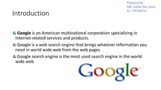 Introduction
Google is an American multinational corporation specializing in
Internet-related services and products.
Google is a web search engine that brings whatever information you
need in world wide web from the web pages
Google search engine is the most used search engine in the world
wide web
Prepared By:
Md. Sabbir Bin Sams
Id. 130306014
 