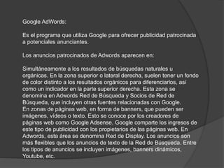 Google AdWords:
Es el programa que utiliza Google para ofrecer publicidad patrocinada
a potenciales anunciantes.
Los anuncios patrocinados de Adwords aparecen en:
Simultáneamente a los resultados de búsquedas naturales u
orgánicas. En la zona superior o lateral derecha, suelen tener un fondo
de color distinto a los resultados orgánicos para diferenciarlos, así
como un indicador en la parte superior derecha. Esta zona se
denomina en Adwords Red de Búsqueda y Socios de Red de
Búsqueda, que incluyen otras fuentes relacionadas con Google.
En zonas de páginas web, en forma de banners, que pueden ser
imágenes, vídeos o texto. Esto se conoce por los creadores de
páginas web como Google Adsense. Google comparte los ingresos de
este tipo de publicidad con los propietarios de las páginas web. En
Adwords, esta área se denomina Red de Display. Los anuncios son
más flexibles que los anuncios de texto de la Red de Búsqueda. Entre
los tipos de anuncios se incluyen imágenes, banners dinámicos,
Youtube, etc.
 
