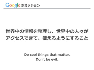 のミッション
世界中の情報を整理理し、世界中の⼈人々が  
アクセスできて、使えるようにすること
Do  cool  things  that  matter.  
Donʼ’t  be  evil.
 